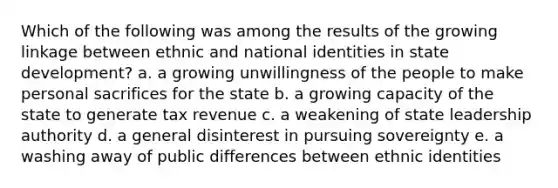 Which of the following was among the results of the growing linkage between ethnic and national identities in state development? a. a growing unwillingness of the people to make personal sacrifices for the state b. a growing capacity of the state to generate tax revenue c. a weakening of state leadership authority d. a general disinterest in pursuing sovereignty e. a washing away of public differences between ethnic identities