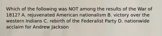 Which of the following was NOT among the results of the War of 1812? A. rejuvenated American nationalism B. victory over the western Indians C. rebirth of the Federalist Party D. nationwide acclaim for Andrew Jackson