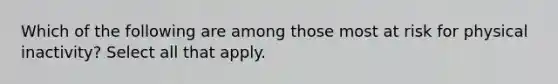 Which of the following are among those most at risk for physical inactivity? Select all that apply.