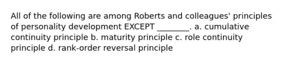 All of the following are among Roberts and colleagues' principles of personality development EXCEPT ________. a. cumulative continuity principle b. maturity principle c. role continuity principle d. rank-order reversal principle