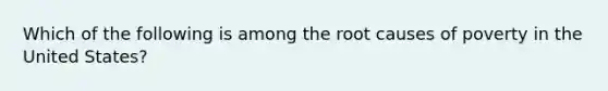 Which of the following is among the root causes of poverty in the United States?