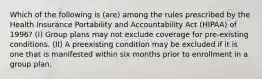 Which of the following is (are) among the rules prescribed by the Health Insurance Portability and Accountability Act (HIPAA) of 1996? (I) Group plans may not exclude coverage for pre-existing conditions. (II) A preexisting condition may be excluded if it is one that is manifested within six months prior to enrollment in a group plan.