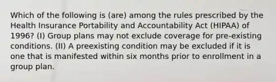 Which of the following is (are) among the rules prescribed by the Health Insurance Portability and Accountability Act (HIPAA) of 1996? (I) Group plans may not exclude coverage for pre-existing conditions. (II) A preexisting condition may be excluded if it is one that is manifested within six months prior to enrollment in a group plan.