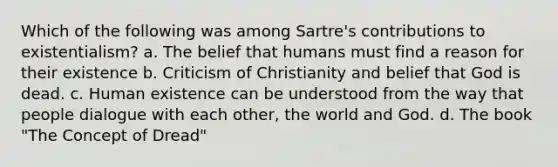 Which of the following was among Sartre's contributions to existentialism? a. The belief that humans must find a reason for their existence b. Criticism of Christianity and belief that God is dead. c. Human existence can be understood from the way that people dialogue with each other, the world and God. d. The book "The Concept of Dread"