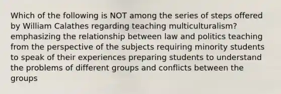 Which of the following is NOT among the series of steps offered by William Calathes regarding teaching multiculturalism? emphasizing the relationship between law and politics teaching from the perspective of the subjects requiring minority students to speak of their experiences preparing students to understand the problems of different groups and conflicts between the groups