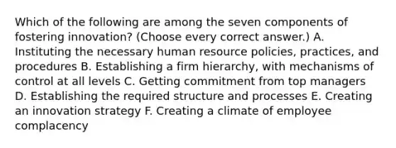 Which of the following are among the seven components of fostering innovation? (Choose every correct answer.) A. Instituting the necessary human resource policies, practices, and procedures B. Establishing a firm hierarchy, with mechanisms of control at all levels C. Getting commitment from top managers D. Establishing the required structure and processes E. Creating an innovation strategy F. Creating a climate of employee complacency