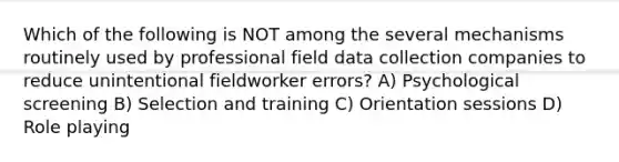 Which of the following is NOT among the several mechanisms routinely used by professional field data collection companies to reduce unintentional fieldworker errors? A) Psychological screening B) Selection and training C) Orientation sessions D) Role playing