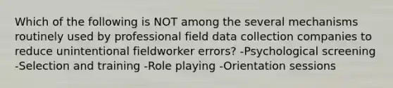 Which of the following is NOT among the several mechanisms routinely used by professional field data collection companies to reduce unintentional fieldworker errors? -Psychological screening -Selection and training -Role playing -Orientation sessions