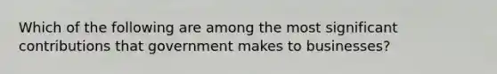 Which of the following are among the most significant contributions that government makes to businesses?