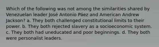 Which of the following was not among the similarities shared by Venezuelan leader José Antonio Páez and American Andrew Jackson? a. They both challenged constitutional limits to their power. b. They both rejected slavery as a socioeconomic system. c. They both had uneducated and poor beginnings. d. They both were personalist leaders.