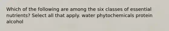 Which of the following are among the six classes of essential nutrients? Select all that apply. water phytochemicals protein alcohol