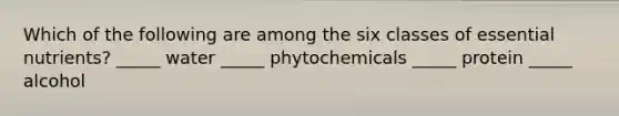Which of the following are among the six classes of essential nutrients? _____ water _____ phytochemicals _____ protein _____ alcohol