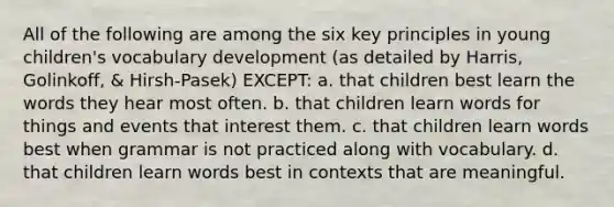 All of the following are among the six key principles in young children's vocabulary development (as detailed by Harris, Golinkoff, & Hirsh-Pasek) EXCEPT: a. that children best learn the words they hear most often. b. that children learn words for things and events that interest them. c. that children learn words best when grammar is not practiced along with vocabulary. d. that children learn words best in contexts that are meaningful.