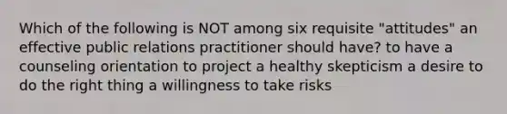 Which of the following is NOT among six requisite "attitudes" an effective public relations practitioner should have? to have a counseling orientation to project a healthy skepticism a desire to do the right thing a willingness to take risks