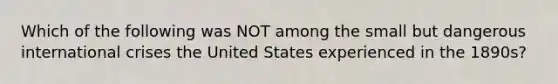 Which of the following was NOT among the small but dangerous international crises the United States experienced in the 1890s?