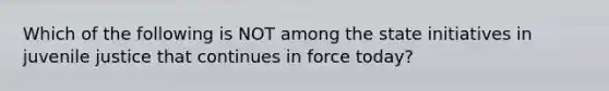 Which of the following is NOT among the state initiatives in juvenile justice that continues in force today?