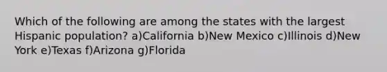 Which of the following are among the states with the largest Hispanic population? a)California b)New Mexico c)Illinois d)New York e)Texas f)Arizona g)Florida