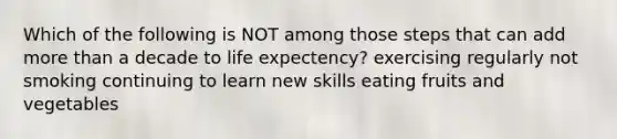 Which of the following is NOT among those steps that can add more than a decade to life expectency? exercising regularly not smoking continuing to learn new skills eating fruits and vegetables