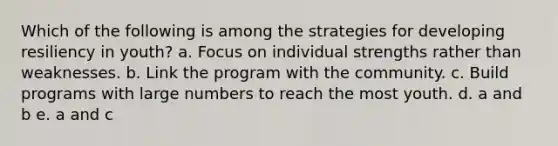 Which of the following is among the strategies for developing resiliency in youth? a. Focus on individual strengths rather than weaknesses. b. Link the program with the community. c. Build programs with large numbers to reach the most youth. d. a and b e. a and c