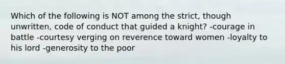 Which of the following is NOT among the strict, though unwritten, code of conduct that guided a knight? -courage in battle -courtesy verging on reverence toward women -loyalty to his lord -generosity to the poor