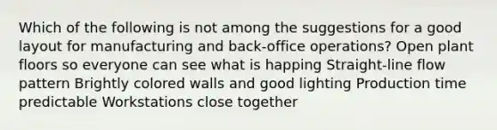 Which of the following is not among the suggestions for a good layout for manufacturing and back-office operations? Open plant floors so everyone can see what is happing Straight-line flow pattern Brightly colored walls and good lighting Production time predictable Workstations close together