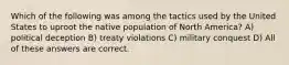 Which of the following was among the tactics used by the United States to uproot the native population of North America? A) political deception B) treaty violations C) military conquest D) All of these answers are correct.