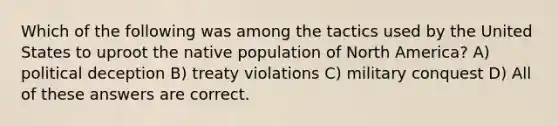 Which of the following was among the tactics used by the United States to uproot the native population of North America? A) political deception B) treaty violations C) military conquest D) All of these answers are correct.