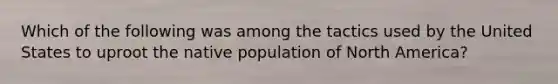 Which of the following was among the tactics used by the United States to uproot the native population of North America?