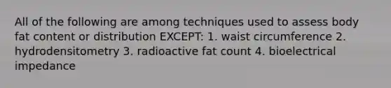 All of the following are among techniques used to assess body fat content or distribution EXCEPT: 1. waist circumference 2. hydrodensitometry 3. radioactive fat count 4. bioelectrical impedance