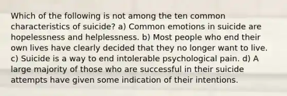 Which of the following is not among the ten common characteristics of suicide? a) Common emotions in suicide are hopelessness and helplessness. b) Most people who end their own lives have clearly decided that they no longer want to live. c) Suicide is a way to end intolerable psychological pain. d) A large majority of those who are successful in their suicide attempts have given some indication of their intentions.