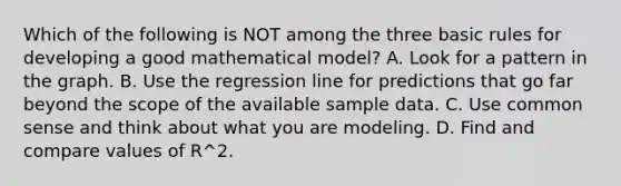 Which of the following is NOT among the three basic rules for developing a good mathematical​ model? A. Look for a pattern in the graph. B. Use the regression line for predictions that go far beyond the scope of the available sample data. C. Use common sense and think about what you are modeling. D. Find and compare values of R^2.