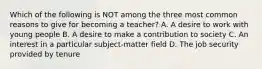 Which of the following is NOT among the three most common reasons to give for becoming a teacher? A. A desire to work with young people B. A desire to make a contribution to society C. An interest in a particular subject-matter field D. The job security provided by tenure