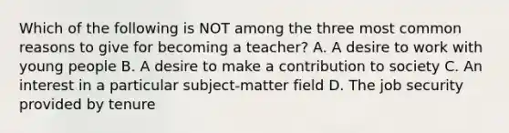 Which of the following is NOT among the three most common reasons to give for becoming a teacher? A. A desire to work with young people B. A desire to make a contribution to society C. An interest in a particular subject-matter field D. The job security provided by tenure