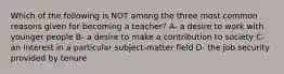 Which of the following is NOT among the three most common reasons given for becoming a teacher? A- a desire to work with younger people B- a desire to make a contribution to society C- an interest in a particular subject-matter field D- the job security provided by tenure