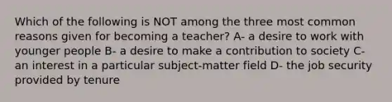 Which of the following is NOT among the three most common reasons given for becoming a teacher? A- a desire to work with younger people B- a desire to make a contribution to society C- an interest in a particular subject-matter field D- the job security provided by tenure