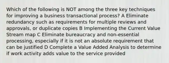 Which of the following is NOT among the three key techniques for improving a business transactional process? A Eliminate redundancy such as requirements for multiple reviews and approvals, or duplicate copies B Implementing the Current Value Stream map C Eliminate bureaucracy and non-essential processing, especially if it is not an absolute requirement that can be justified D Complete a Value Added Analysis to determine if work activity adds value to the service provided