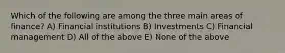 Which of the following are among the three main areas of finance? A) Financial institutions B) Investments C) Financial management D) All of the above E) None of the above