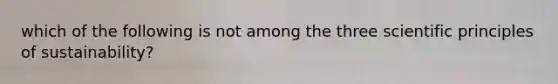 which of the following is not among the three scientific principles of sustainability?