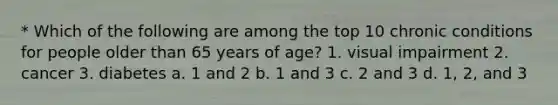 * Which of the following are among the top 10 chronic conditions for people older than 65 years of age? 1. visual impairment 2. cancer 3. diabetes a. 1 and 2 b. 1 and 3 c. 2 and 3 d. 1, 2, and 3