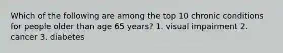 Which of the following are among the top 10 chronic conditions for people older than age 65 years? 1. visual impairment 2. cancer 3. diabetes