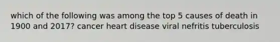 which of the following was among the top 5 causes of death in 1900 and 2017? cancer heart disease viral nefritis tuberculosis