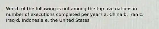 Which of the following is not among the top five nations in number of executions completed per year? a. China b. Iran c. Iraq d. Indonesia e. the United States