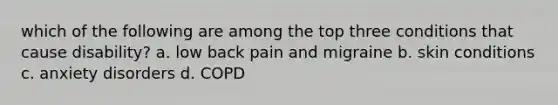 which of the following are among the top three conditions that cause disability? a. low back pain and migraine b. skin conditions c. anxiety disorders d. COPD