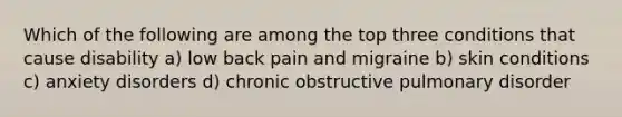 Which of the following are among the top three conditions that cause disability a) low back pain and migraine b) skin conditions c) anxiety disorders d) chronic obstructive pulmonary disorder