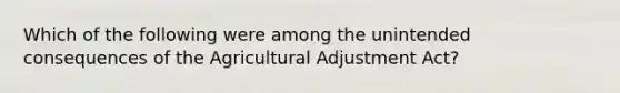 Which of the following were among the unintended consequences of the Agricultural Adjustment Act?