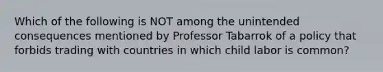 Which of the following is NOT among the unintended consequences mentioned by Professor Tabarrok of a policy that forbids trading with countries in which child labor is common?