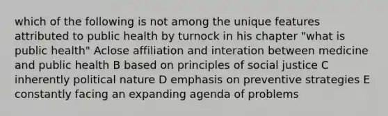 which of the following is not among the unique features attributed to public health by turnock in his chapter "what is public health" Aclose affiliation and interation between medicine and public health B based on principles of social justice C inherently political nature D emphasis on preventive strategies E constantly facing an expanding agenda of problems