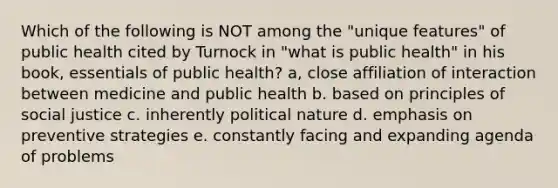 Which of the following is NOT among the "unique features" of public health cited by Turnock in "what is public health" in his book, essentials of public health? a, close affiliation of interaction between medicine and public health b. based on principles of social justice c. inherently political nature d. emphasis on preventive strategies e. constantly facing and expanding agenda of problems