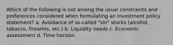 Which of the following is not among the usual constraints and preferences considered when formulating an investment policy statement? a. Avoidance of so-called "sin" stocks (alcohol, tobacco, firearms, etc.) b. Liquidity needs c. Economic assessment d. Time horizon