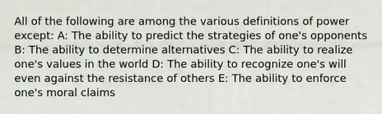 All of the following are among the various definitions of power except: A: The ability to predict the strategies of one's opponents B: The ability to determine alternatives C: The ability to realize one's values in the world D: The ability to recognize one's will even against the resistance of others E: The ability to enforce one's moral claims